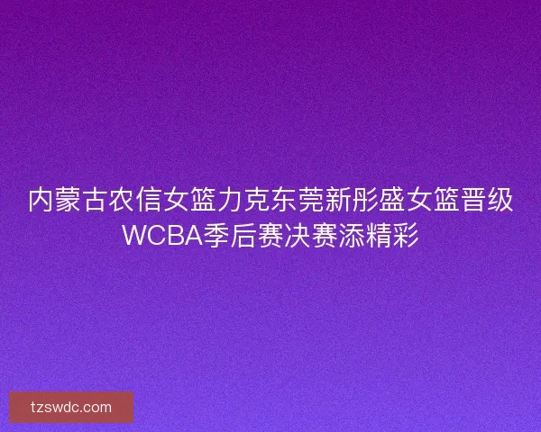 内蒙古农信女篮力克东莞新彤盛女篮晋级WCBA季后赛决赛添精彩