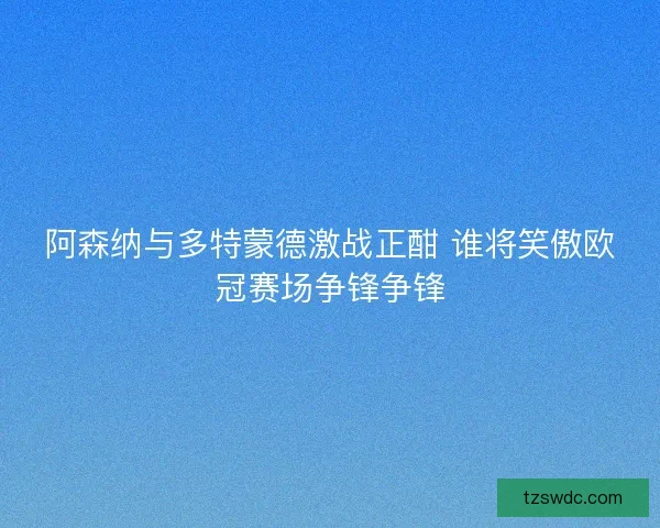 阿森纳与多特蒙德激战正酣 谁将笑傲欧冠赛场争锋争锋