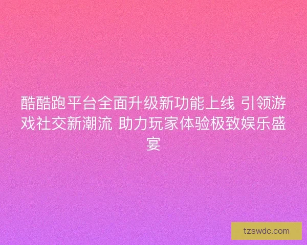 酷酷跑平台全面升级新功能上线 引领游戏社交新潮流 助力玩家体验极致娱乐盛宴
