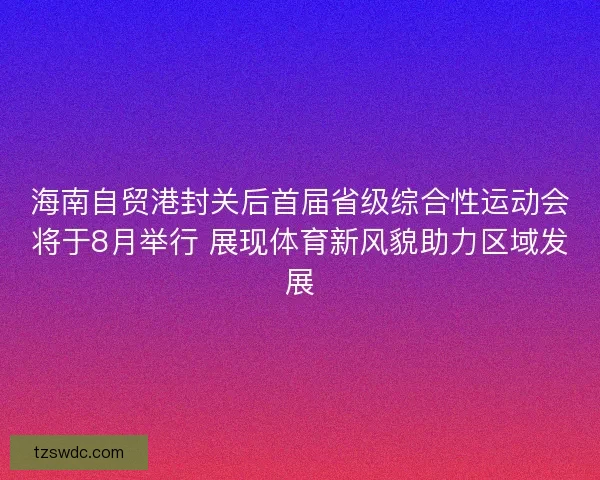 海南自贸港封关后首届省级综合性运动会将于8月举行 展现体育新风貌助力区域发展
