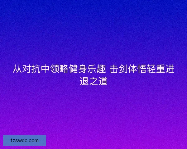 从对抗中领略健身乐趣 击剑体悟轻重进退之道