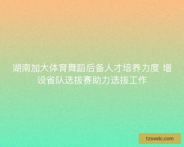 湖南加大体育舞蹈后备人才培养力度 增设省队选拔赛助力选拔工作